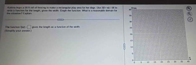 fatisna buys a 56-ft roll of fencing to make a rectangular play area for her dogs. Use 2(1+w)=56in
the stuasion? Explam write a function for the length, given the width. Graph the function. Whal is a reasonable domain for 
The function f(w)=□ gives the length as a function of the width 
(Simplify your arewer) 
o 10 15 20 250