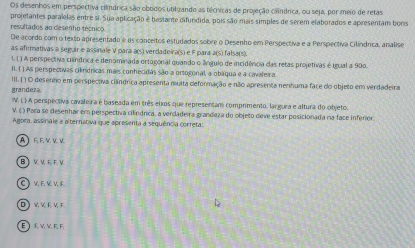 Os desenhos em perspectiva clândrica são obbidos utiluando as técricas de projeção cilândrica, ou seja, por meio de retas
projetantes paralelas entre si. Sua aplicação é bastante difundida, pois são mais simples de serem elaborados e apresentam bons
resultados ao cesenho técnico.
De acordo com o texto apresentado e os conceitos estudados sobre o Desenho em Perspectiva e a Perspectiva Cilindrica, analise
as afirmativas a seguir e assinale V para a(s) verdadeira(s) e F para a(s) falsa(s).
1. ( ) A perspectiva cilíndrica é denominada ortogonal quando o ángulo de incidência das retas projetivas é teual a 900.
Ii. ( ) As perspectivas cilndricas mais conhecidas são a ortogonal, a obáqua e a cavaleira.
III. ( ) O desenho em perspectiva cilíndrica apresenta muita deformação e não apresenta nenhuma face do objeto em verdadeira
grandeza.
IV. ( ) A perspectiva cavaleira é baseada em três elxos que representam comprimento, largura e altura do objeto.
V. ( ) Para se desenhar em perspectiva cilndrica, a verdadeira grandeza do objeto deve estar posicionada na face inferior.
Agora, assinale a alternativa que apresenta a sequência correta:
AF E V V V
BIVWEEV
CKEKVE
DWVEVF
EV WEF