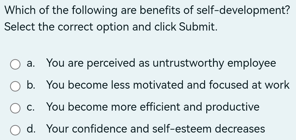 Which of the following are benefits of self-development?
Select the correct option and click Submit.
a. You are perceived as untrustworthy employee
b. You become less motivated and focused at work
c. You become more efficient and productive
d. Your confidence and self-esteem decreases