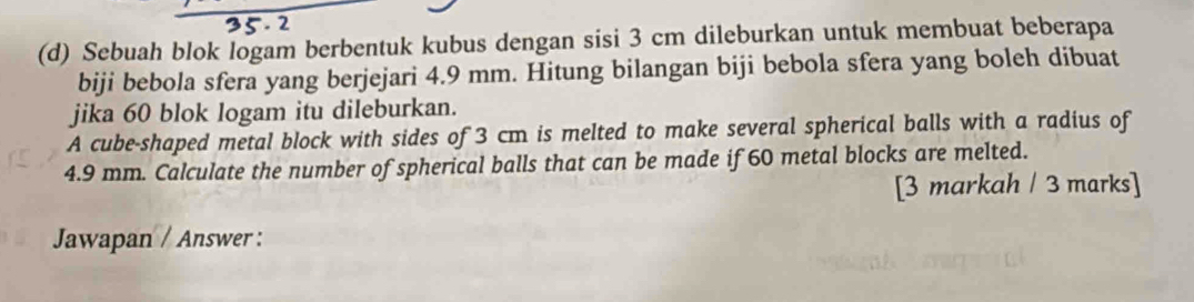 Sebuah blok logam berbentuk kubus dengan sisi 3 cm dileburkan untuk membuat beberapa 
biji bebola sfera yang berjejari 4.9 mm. Hitung bilangan biji bebola sfera yang boleh dibuat 
jika 60 blok logam itu dileburkan. 
A cube-shaped metal block with sides of 3 cm is melted to make several spherical balls with a radius of
4.9 mm. Calculate the number of spherical balls that can be made if 60 metal blocks are melted. 
[3 markah / 3 marks] 
Jawapan / Answer :