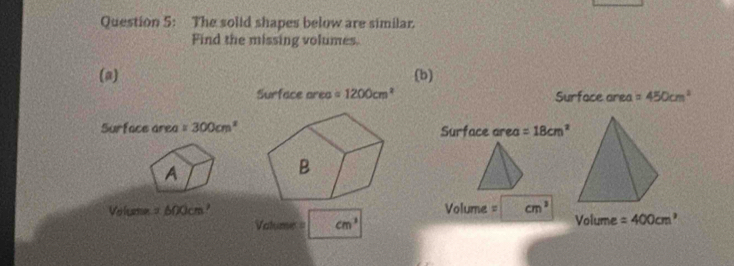 The solid shapes below are similar. 
Find the missing volumes. 
(a) (b) 
Surface area =1200cm^2 Surface area =450cm^2
Surface area =300cm^2 Surface area =18cm^2
A 
B
Volume = 600cm ² Volume = cm^3
Valume = cm^3 Volume =400cm^3