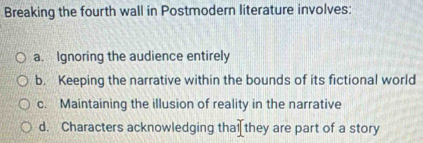 Breaking the fourth wall in Postmodern literature involves:
a. Ignoring the audience entirely
b. Keeping the narrative within the bounds of its fictional world
c. Maintaining the illusion of reality in the narrative
d. Characters acknowledging thai[they are part of a story