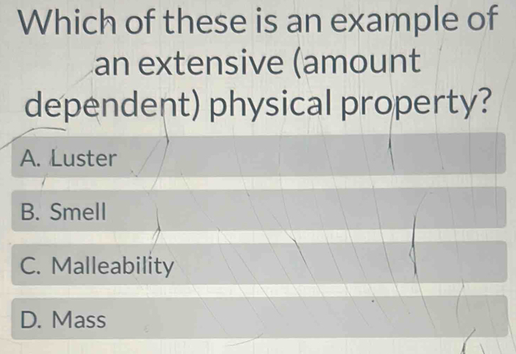 Which of these is an example of
an extensive (amount
dependent) physical property?
A. Luster
B. Smell
C. Malleability
D. Mass