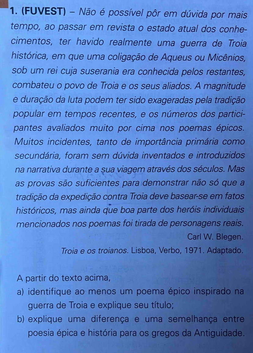 (FUVEST) - Não é possível pôr em dúvida por mais 
tempo, ao passar em revista o estado atual dos conhe- 
cimentos, ter havido realmente uma guerra de Troia 
histórica, em que uma coligação de Aqueus ou Micênios, 
sob um rei cuja suserania era conhecida pelos restantes, 
combateu o povo de Troia e os seus aliados. A magnitude 
e duração da luta podem ter sido exageradas pela tradição 
popular em tempos recentes, e os números dos partici- 
pantes avaliados muito por cima nos poemas épicos. 
Muitos incidentes, tanto de importância primária como 
secundária, foram sem dúvida inventados e introduzidos 
na narrativa durante a sua viagem através dos séculos. Mas 
as provas são suficientes para demonstrar não só que a 
tradição da expedição contra Troia deve basear-se em fatos 
históricos, mas ainda que boa parte dos heróis individuais 
mencionados nos poemas foi tirada de personagens reais. 
Carl W. Blegen. 
Troia e os troianos. Lisboa, Verbo, 1971. Adaptado. 
A partir do texto acima, 
a) identifique ao menos um poema épico inspirado na 
guerra de Troia e explique seu título; 
b) explique uma diferença e uma semelhança entre 
poesia épica e história para os gregos da Antiguidade.