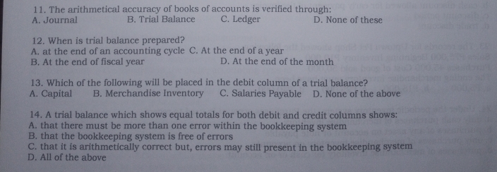 The arithmetical accuracy of books of accounts is verified through:
A. Journal B. Trial Balance C. Ledger D. None of these
12. When is trial balance prepared?
A. at the end of an accounting cycle C. At the end of a year
B. At the end of fiscal year D. At the end of the month
13. Which of the following will be placed in the debit column of a trial balance?
A. Capital B. Merchandise Inventory C. Salaries Payable D. None of the above
14. A trial balance which shows equal totals for both debit and credit columns shows:
A. that there must be more than one error within the bookkeeping system
B. that the bookkeeping system is free of errors
C. that it is arithmetically correct but, errors may still present in the bookkeeping system
D. All of the above