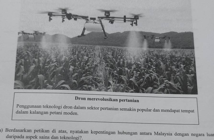 Dron merevolusikan pertanian 
Penggunaan teknologi dron dalam sektor pertanian semakin popular dan mendapat tempat 
dalam kalangan petani moden. 
a) Berdasarkan petikan di atas, nyatakan kepentingan hubungan antara Malaysia dengan negara luan 
daripada aspek sains dan teknologi?.