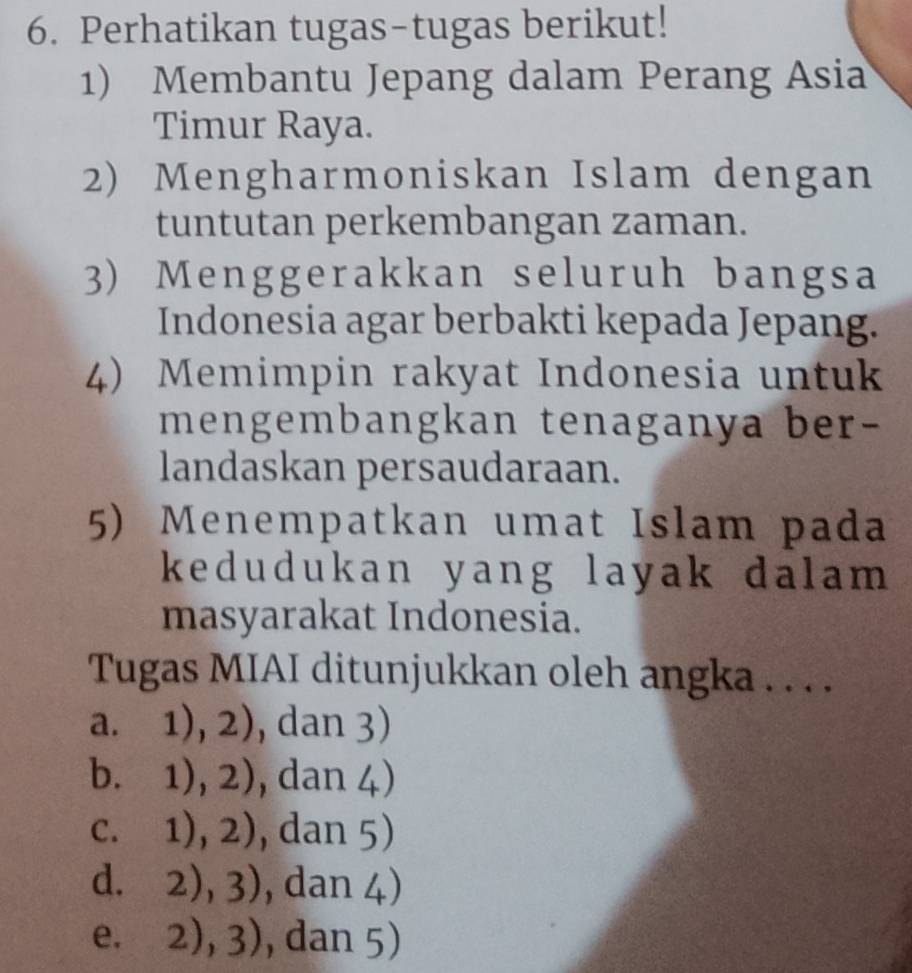 Perhatikan tugas-tugas berikut!
1) Membantu Jepang dalam Perang Asia
Timur Raya.
2) Mengharmoniskan Islam dengan
tuntutan perkembangan zaman.
3) Menggerakkan seluruh bangsa
Indonesia agar berbakti kepada Jepang.
4) Memimpin rakyat Indonesia untuk
mengembangkan tenaganya ber-
landaskan persaudaraan.
5) Menempatkan umat Islam pada
kedudukan yang layak dalam
masyarakat Indonesia.
Tugas MIAI ditunjukkan oleh angka . . . .
a. 1),2) ) , dan 3)
b. 1),2) , dan 4 )
C. 1),2) , dan 5)
d. 2), 3) , dan 1 )
e. 2),3) , dan 5)