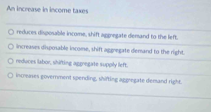 An increase in income taxes
reduces disposable income, shift aggregate demand to the left.
increases disposable income, shift aggregate demand to the right.
reduces labor, shifting aggregate supply left.
increases government spending, shifting aggregate demand right.