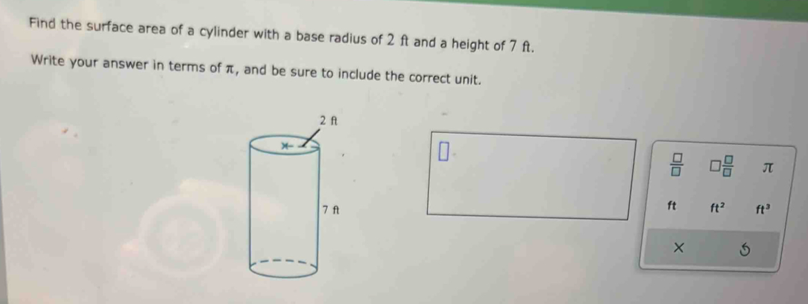 Find the surface area of a cylinder with a base radius of 2 ft and a height of 7 ft. 
Write your answer in terms of π, and be sure to include the correct unit.
 □ /□   □  □ /□   π
ft
ft^2 ft^3
×