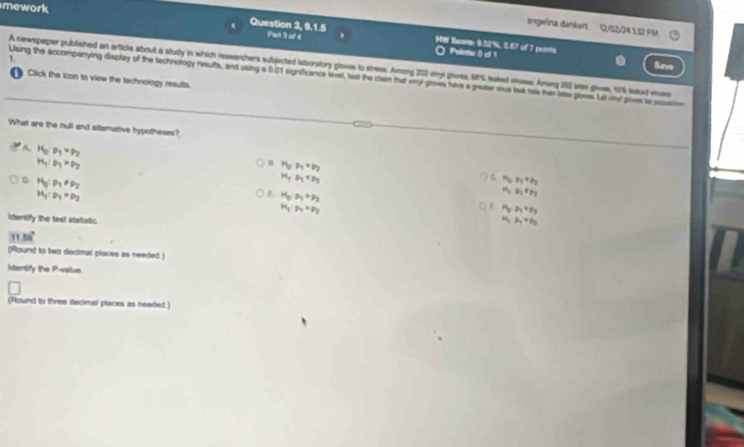 mework
angelina dankert. 1/02/24 1:13 Pla
Question 3, 9.1.5 Part 3 of 4
HW Scorm 9.52%, 0.67 of 7 peem
Pointac 0 of 1
1.
Srve
A newspaper published an article about a study in which researchers subjected laborstory gloves to shess. Aming 202 vinyl glowes, 68% laked voses Amung 200 kew glves, 52% land vse
Using the accompanying display of the technology resultes, and using a 0.01 significance level, teat the clam that vinyl gloves have a greater strus lest rale thin latex gloves. Let vid gove ta posation
Click (he icon to view the technology results.
What are the null and alternative hypotheses?
a H_0:p_1=p_2
H_1:p_1>p_2
8 H_0:P_1=P_2
C H_0:p_1!= p_2
H_1:P_1
C r_1,r_1=p_2
H_1:p_1=p_2
E H_0P_1>p_2
H_1D_1!= P_2
H_1:p_1=p_2
o r H_3P_7=P_3
Idensify the test statistic.
H_1:H_1=P_2
130°
(Round to two decimal places as needed)
Identify the P -value.
(Round to three decimal places as needed.)