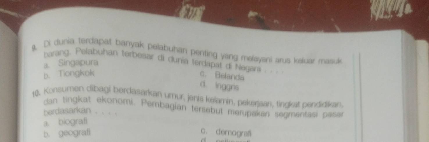 9, Di dunia terdapat banyak pelabuhan penting yang melayani arus keluar masuk
barang. Pelabuhan terbesar di dunia terdapat di Negara . . . .
a. Singapura
b. Tiongkok c. Belanda
d. Inggris
10. Konsumen dibagi berdasarkan umur, jenis kelamin, pekerjaan, tingkat pendidikan,
dan tingkat ekonomi. Pembagian tersebut merupakan segmentasi pasar
berdasarkan . . . .
a. biografi
b. geografi c. demografi