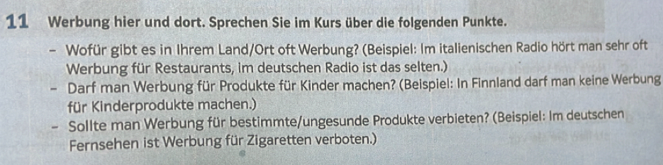 Werbung hier und dort. Sprechen Sie im Kurs über die folgenden Punkte. 
- Wofür gibt es in Ihrem Land/Ort oft Werbung? (Beispiel: Im italienischen Radio hört man sehr oft 
Werbung für Restaurants, im deutschen Radio ist das selten.) 
- Darf man Werbung für Produkte für Kinder machen? (Beispiel: In Finnland darf man keine Werbung 
für Kinderprodukte machen.) 
Sollte man Werbung für bestimmte/ungesunde Produkte verbieten? (Beispiel: Im deutschen 
Fernsehen ist Werbung für Zigaretten verboten.)