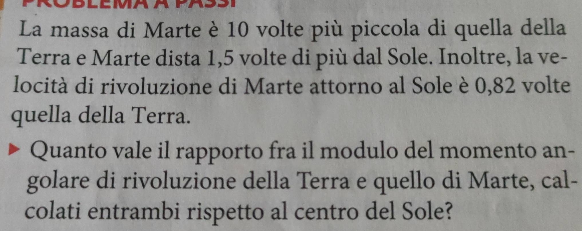 La massa di Marte è 10 volte più piccola di quella della 
Terra e Marte dista 1,5 volte di più dal Sole. Inoltre, la ve- 
locità di rivoluzione di Marte attorno al Sole è 0,82 volte 
quella della Terra. 
Quanto vale il rapporto fra il modulo del momento an- 
golare di rivoluzione della Terra e quello di Marte, cal- 
colati entrambi rispetto al centro del Sole?