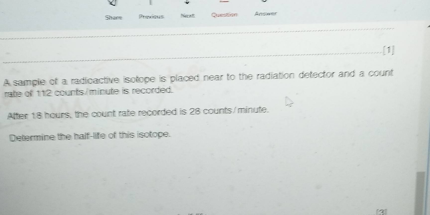 Share Previous Mext Question Answer 
[1] 
A sample of a radioactive isotope is placed near to the radiation detector and a count 
rate of 112 counts/ minute is recorded. 
After 18 hours, the count rate recorded is 28 counts/minute. 
Determine the half-life of this isotope. 
a