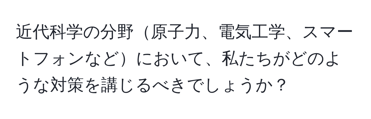 近代科学の分野原子力、電気工学、スマートフォンなどにおいて、私たちがどのような対策を講じるべきでしょうか？