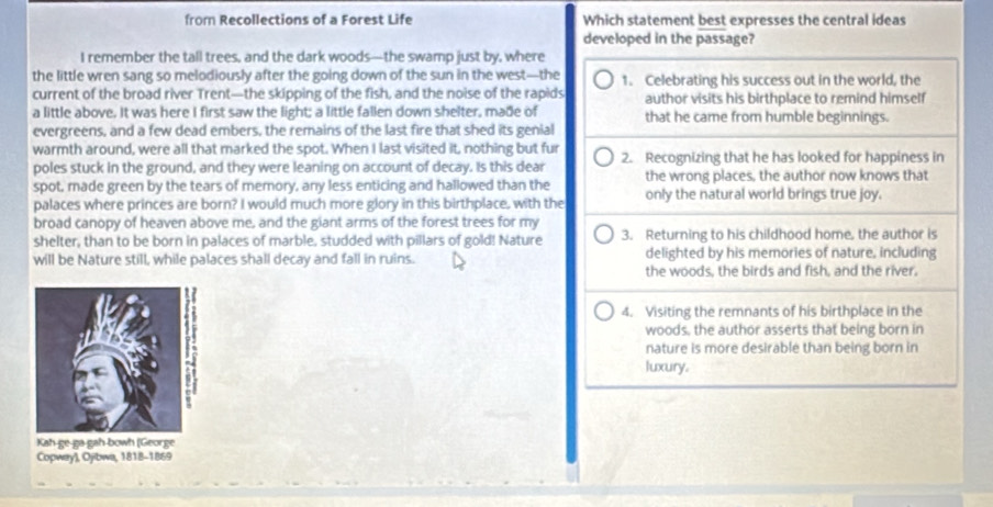 from Recollections of a Forest Life Which statement best expresses the central ideas 
developed in the passage? 
I remember the tall trees, and the dark woods—the swamp just by, where 
the little wren sang so melodiously after the going down of the sun in the west—the 1. Celebrating his success out in the world, the 
current of the broad river Trent—the skipping of the fish, and the noise of the rapids author visits his birthplace to remind himself 
a little above. It was here I first saw the light; a little fallen down shelter, made of that he came from humble beginnings. 
evergreens, and a few dead embers, the remains of the last fire that shed its genial 
warmth around, were all that marked the spot. When I last visited it, nothing but fur 2. Recognizing that he has looked for happiness in 
poles stuck in the ground, and they were leaning on account of decay. Is this dear 
spot, made green by the tears of memory, any less enticing and hallowed than the the wrong places, the author now knows that 
palaces where princes are born? I would much more glory in this birthplace, with the only the natural world brings true joy. 
broad canopy of heaven above me, and the giant arms of the forest trees for my 
shelter, than to be born in palaces of marble, studded with pillars of gold! Nature 3. Returning to his childhood home, the author is 
will be Nature still, while palaces shall decay and fall in ruins. delighted by his memories of nature, including 
the woods, the birds and fish, and the river. 
4. Visiting the remnants of his birthplace in the 
woods, the author asserts that being born in 
nature is more desirable than being born in 
luxury. 
Kah-ge-ga gah bowh (George 
Copway), Ojibwa, 1818-1869