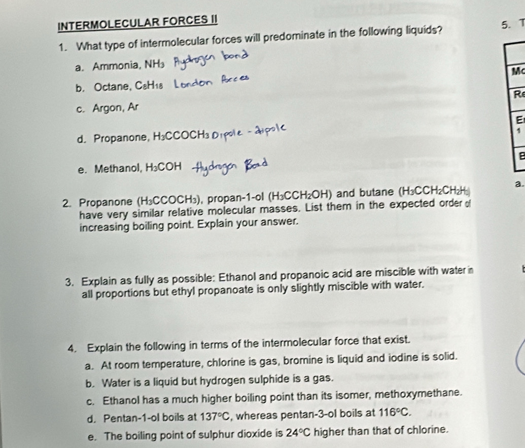 INTERMOLECULAR FORCES II
5. 
1. What type of intermolecular forces will predominate in the following liquids?
a. Ammonia, NH
b. Octane, C₂H Mc
R
c. Argon, Ar
E
d. Propanone, H₃CCOCH
1
B
e. Methanol, H_3 COH
2. Propanone (H₃CCOCH₃), propan-1-ol (H_3CCH_2OH) and butane (H_3CCH_2Cl 12 H) a
have very similar relative molecular masses. List them in the expected order of
increasing boiling point. Explain your answer.
3. Explain as fully as possible: Ethanol and propanoic acid are miscible with water in
all proportions but ethyl propanoate is only slightly miscible with water.
4. Explain the following in terms of the intermolecular force that exist.
a. At room temperature, chlorine is gas, bromine is liquid and iodine is solid.
b. Water is a liquid but hydrogen sulphide is a gas.
c. Ethanol has a much higher boiling point than its isomer, methoxymethane.
d. Pentan-1-ol boils at 137°C , whereas pentan-3 -ol boils at 116°C.
e. The boiling point of sulphur dioxide is 24°C higher than that of chlorine.