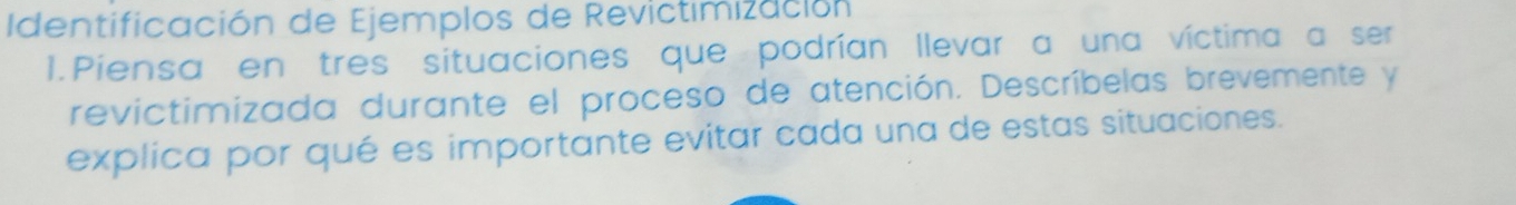 dentificación de Ejemplos de Revictimización 
1.Piensa en tres situaciones que podrían llevar a una víctima a ser 
revictimizada durante el proceso de atención. Descríbelas brevemente y 
explica por qué es importante evitar cada una de estas situaciones.