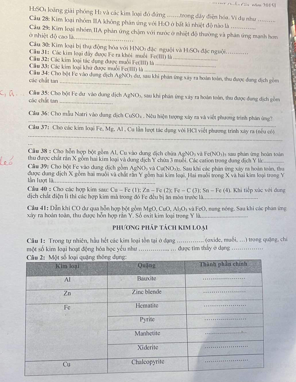 Guáo Gia năm 2015]
H2SO4 loãng giải phóng H2 và các kim loại đó đứng .......trong dãy điện hóa. Ví dụ như_
Câu 28: Kim loại nhóm IIA không phản ứng với H₂O ở bất kì nhiệt độ nào là
Câu 29: Kim loại nhóm IIA phản ứng chậm với nước ở nhiệt độ thường và phản ứng mạnh hơn
ở nhiệt độ cao là_
Câu 30: Kim loại bị thụ động hóa với HNO3 đặc nguội và H₂SO4 đặc nguội_
Câu 31: Các kim loại đầy được Fe ra khỏi muối Fe(III) là
Câu 32: Các kim loại tác dụng được muối Fe(III) là__
Câu 33: Các kim loại khử được muối Fe(III) là_
Câu 34: Cho bột Fe vào dung dịch AgNO₃ dư, sau khi phản ứng xảy ra hoàn toàn, thu được dung dịch gồm
các chất tan_
Câu 35: Cho bột Fe dư vào dung dịch AgNO₃, sau khi phản ứng xảy ra hoàn toàn, thu được dung dịch gồm
các chất tan_
_
Câu 36: Cho mẫu Natri vào dung dịch CuSO4 . Nêu hiện tượng xảy ra và viết phương trình phản ứng?
_
Câu 37: Cho các kim loại Fe, Mg, Al , Cu lần lượt tác dụng với HCl viết phương trình xảy ra (nếu có)
_
Câu 38 : Cho hỗn hợp bột gồm Al, Cu vào dung dịch chứa. AgNO_3 và Fe(NO_3) 03 sau phản ứng hoàn toàn
thu được chất rắn X gồm hai kim loại và dung dịch Y chứa 3 muỗi. Các cation trong dung dịch Y là:
_
Câu 39: Cho bột Fe vào dung dịch gồm A_s N O_3 và C u(NO_3) 2. Sau khi các phản ứng xảy ra hoàn toàn, thu
được dung dịch X gồm hai muối và chất rắn Y gồm hai kim loại. Hai muối trong X và hai kim loại trong Y
lần lượt là_
Câu 40 : Cho các hợp kim sau: Cu - Fe (1); ∠ n- Fe (2); Fe - C (3); Sn - Fe (4). Khi tiếp xúc với dung
dịch chất điện li thì các hợp kim mà trong đó Fe đều bị ăn mòn trước là_
Câu 41: Dẫn khí CO dư qua hỗn hợp bột gồm MgO, CuO, Al_2O_3 và FeO, nung nóng. Sau khi các phản ứng
xảy ra hoàn toàn, thu được hỗn hợp rắn Y. Số oxit kim loại trong Y là._
phươnG pháp tách kIM loẠi
Câu 1: Trong tự nhiên, hầu hết các kim loại tồn tại ở dạng _(oxide, muối, ...) trong quặng, chi
một số kim loại hoạt động hóa học yếu như _được tìm thấy ở dạng_