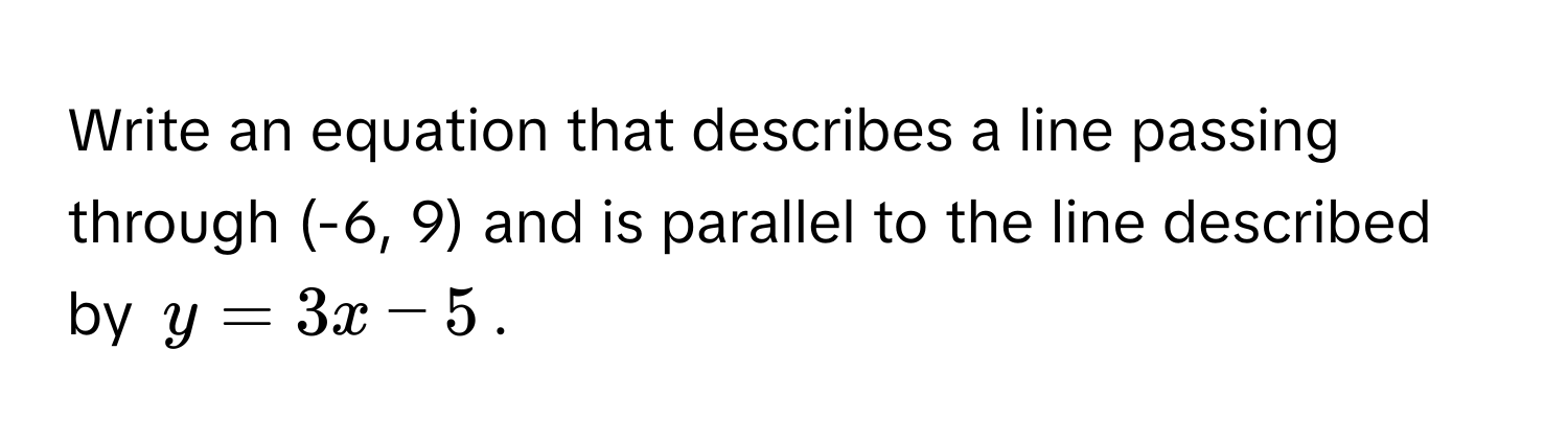 Write an equation that describes a line passing through (-6, 9) and is parallel to the line described by $y = 3x - 5$.