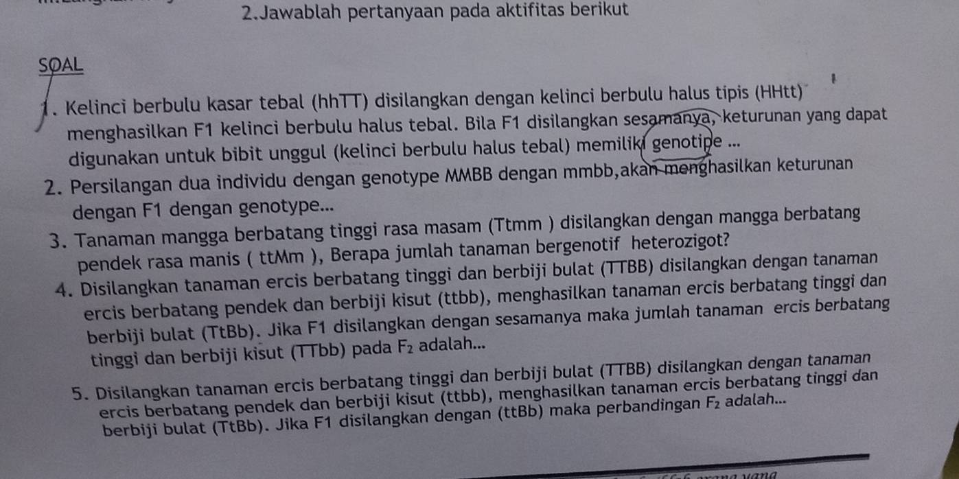 Jawablah pertanyaan pada aktifitas berikut 
SOAL 
1. Kelinci berbulu kasar tebal (hhTT) disilangkan dengan kelinci berbulu halus tipis (HHtt) 
menghasilkan F1 kelinci berbulu halus tebal. Bila F1 disilangkan sesamanya, keturunan yang dapat 
digunakan untuk bibit unggul (kelinci berbulu halus tebal) memiliki genotipe ... 
2. Persilangan dua individu dengan genotype MMBB dengan mmbb,akan menghasilkan keturunan 
dengan F1 dengan genotype... 
3. Tanaman mangga berbatang tinggi rasa masam (Ttmm ) disilangkan dengan mangga berbatang 
pendek rasa manis ( ttMm ), Berapa jumlah tanaman bergenotif heterozigot? 
4. Disilangkan tanaman ercis berbatang tinggi dan berbiji bulat (TTBB) disilangkan dengan tanaman 
ercis berbatang pendek dan berbiji kisut (ttbb), menghasilkan tanaman ercis berbatang tinggi dan 
berbiji bulat (TtBb). Jika F1 disilangkan dengan sesamanya maka jumlah tanaman ercis berbatang 
tinggi dan berbiji kisut (TTbb) pada F_2 adalah... 
5. Disilangkan tanaman ercis berbatang tinggi dan berbiji bulat (TTBB) disilangkan dengan tanaman 
ercis berbatang pendek dan berbiji kisut (ttbb), menghasilkan tanaman ercis berbatang tinggi dan 
berbiji bulat (TtBb). Jika F1 disilangkan dengan (ttBb) maka perbandingan F_2 adalah...