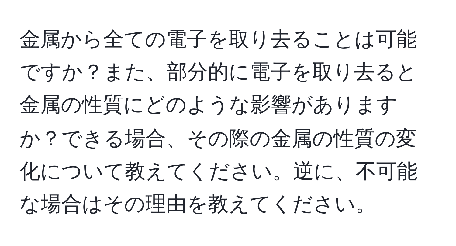 金属から全ての電子を取り去ることは可能ですか？また、部分的に電子を取り去ると金属の性質にどのような影響がありますか？できる場合、その際の金属の性質の変化について教えてください。逆に、不可能な場合はその理由を教えてください。