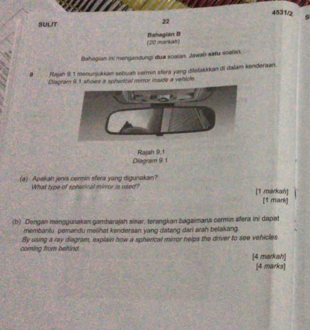 4531/2 5 
SULIT 
22 
Bahagian B 
(20 markah) 
Bahagian ini mengandungi dua soaian. Jawab satu soalan. 
9 Rajah 9.1 menunjukkan sebuah cermin sfera yang diletakkkan di dalam kenderaan. 
Diagram 9.1 shows a spherical mirror inside a vehicle. 
(a) Apakah jenis cermin sfera yang digunakan? 
What type of spherical mirror is used? [1 markah] 
[1 mark] 
(b) Dengan menggunakan gambarajah sinar, terangkan bagaimana cermin sfera ini dapat 
membantu pemandu melihat kenderaan yang datang dari arah belakang. 
By using a ray diagram, explain how a spherical mirror helps the driver to see vehicles 
coming from behind 
[4 markah] 
[4 marks]