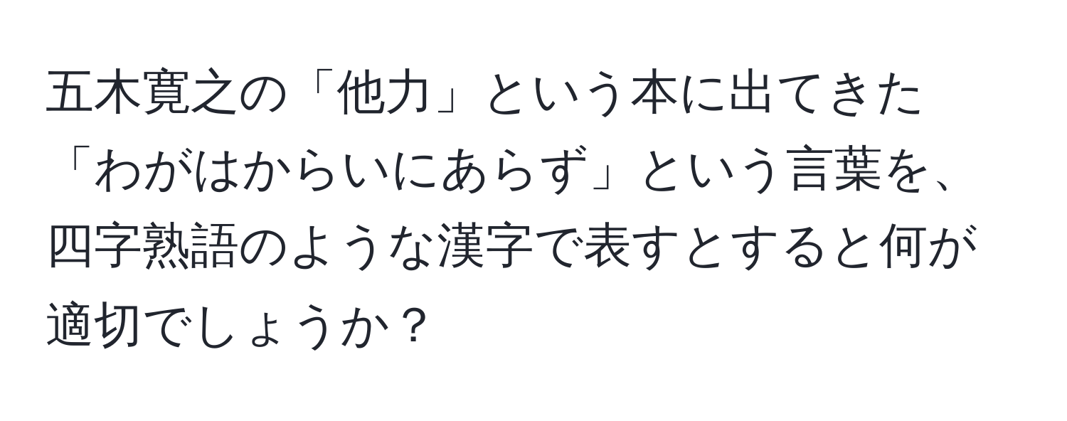 五木寛之の「他力」という本に出てきた「わがはからいにあらず」という言葉を、四字熟語のような漢字で表すとすると何が適切でしょうか？