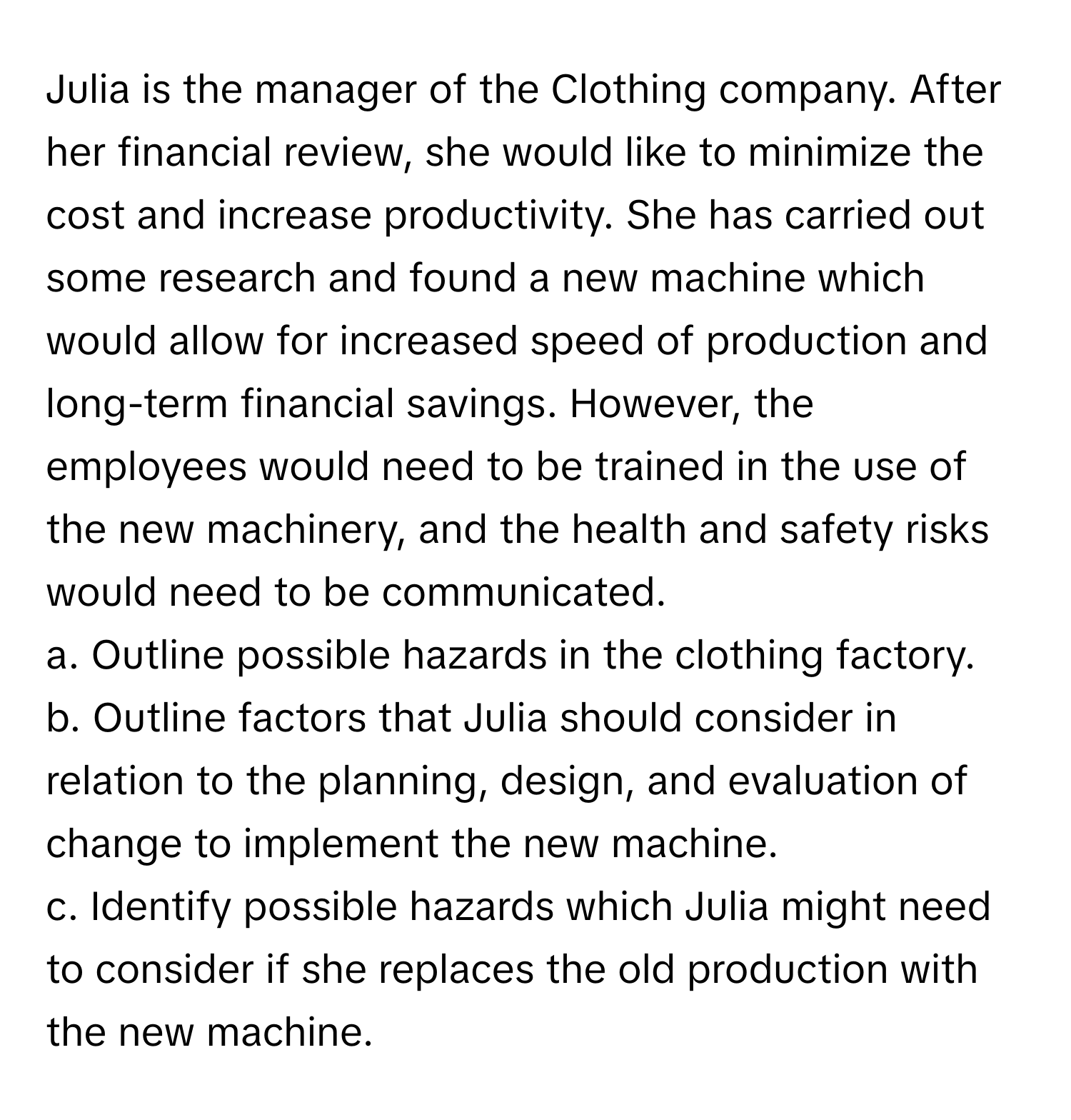 Julia is the manager of the Clothing company. After her financial review, she would like to minimize the cost and increase productivity. She has carried out some research and found a new machine which would allow for increased speed of production and long-term financial savings. However, the employees would need to be trained in the use of the new machinery, and the health and safety risks would need to be communicated. 
a. Outline possible hazards in the clothing factory. 
b. Outline factors that Julia should consider in relation to the planning, design, and evaluation of change to implement the new machine. 
c. Identify possible hazards which Julia might need to consider if she replaces the old production with the new machine.