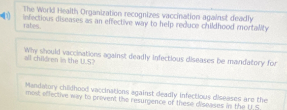 The World Health Organization recognizes vaccination against deadly 
D) infectious diseases as an effective way to help reduce childhood mortality 
rates. 
Why should vaccinations against deadly infectious diseases be mandatory for 
all children in the U.S? 
Mandatory childhood vaccinations against deadly infectious diseases are the 
most effective way to prevent the resurgence of these diseases in the U.S.