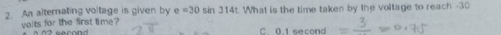 An alternating voltage is given by e=30sin 314t What is the time taken by the voltage to reach -30
voits for the first time ?
0 2 secon C. 0.1 second