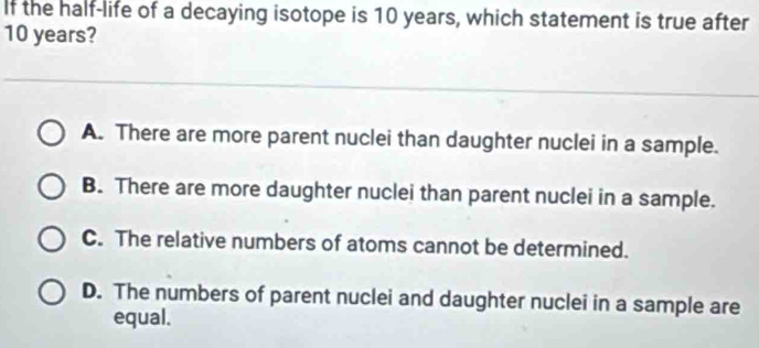 If the half-life of a decaying isotope is 10 years, which statement is true after
10 years?
A. There are more parent nuclei than daughter nuclei in a sample.
B. There are more daughter nuclei than parent nuclei in a sample.
C. The relative numbers of atoms cannot be determined.
D. The numbers of parent nuclei and daughter nuclei in a sample are
equal.