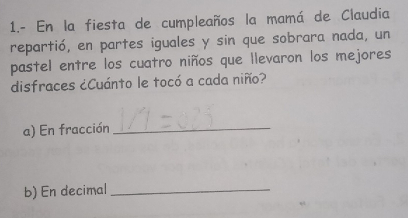 1.- En la fiesta de cumpleaños la mamá de Claudia 
repartió, en partes iguales y sin que sobrara nada, un 
pastel entre los cuatro niños que llevaron los mejores 
disfraces ¿Cuánto le tocó a cada niño? 
a) En fracción_ 
b) En decimal_