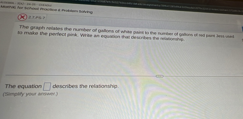 ALGENA - 3(A) − 24-25 - CHEADLE 
b6a1d3687efc5c02763ccd49/detaib/assignments/59f641285d9643059ea4e32070c22c62newea/conterc/372c863b 
MathXL for School: Practice & Problem Solving 
X 2.7.PS-7 
The graph relates the number of gallons of white paint to the number of gallons of red paint Jess used 
to make the perfect pink. Write an equation that describes the relationship. 
The equation □ describes the relationship. 
(Simplify your answer.)