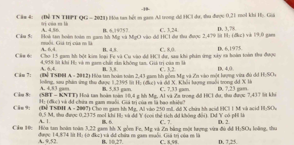 10-
Câu 4: (Đề TN THPT QG - 2021) Hòa tan hết m gam Al trong dd HCl dư, thu được 0,21 mol khí H_2. Giá
trị của m là
A. 4,86. B. 6,19757. C. 3,24. D. 3,78.
Câu 5: Hoà tan hoàn toàn m gam hh Mg và MgO vào dd HCl dư thu được 2,479 lít H_2 (dkc) và 19,0 gam
muối. Giá trị của m là
A. 6,4. B. 4,8. C. 8,0. D. 6,1975.
Câu 6: Cho 15 gam hh bột kim loại Fe và Cu vào dd HCl dư, sau khi phản ứng xảy ra hoàn toàn thu được
4,958 lít khí H_2 và m gam chất răn không tan. Giá trị của m là
A. 6,4. B. 3,8. C. 3,2. D. 4,0.
Câu 7: B Đề TSĐH A - 2012) Hòa tan hoàn toàn 2,43 gam hh gồm Mg và Zn vào một lượng vừa đủ d H_2SO_4
loàng, sau phản ứng thu được 1,2395 lit H_2 (đkc) và dd X. Khối lượng muối trong dd X là
A. 4,83 gam. B. 5,83 gam. C. 7,33 gam. D. 7,23 gam.
Câu 8: (SBT - KNTT) Hoà tan hoàn toàn 10,4 g hh Mg, Al và Zn trong dd HCl dư, thu được 7,437 lít khí
H_2 :(đkc) và dd chứa m gam muối. Giá trị của m là bao nhiêu?
Câu 9: (Đề TSĐH A - 2007) Cho m gam hh Mg, Al vào 250 mL dd X chứa hh acid HCl 1 M và acid H_2SO_4
0,5 M, thu được 0,2375 mol khí H_2 và dd Y (coi thể tích dd không đổi). Dd Y có pH là
A. 1. B. 6. C. 7. D. 2.
Câu 10: Hòa tan hoàn toàn 3,22 gam hh X gồm Fe, Mg và Zn bằng một lượng vừa đủ d H_2SO_4 loãng, thu
được 14,874 lít H_2 (ở đkc) và dd chứa m gam muối. Giá trị của m là
A. 9,52. B. 10,27. C. 8,98. D. 7,25.