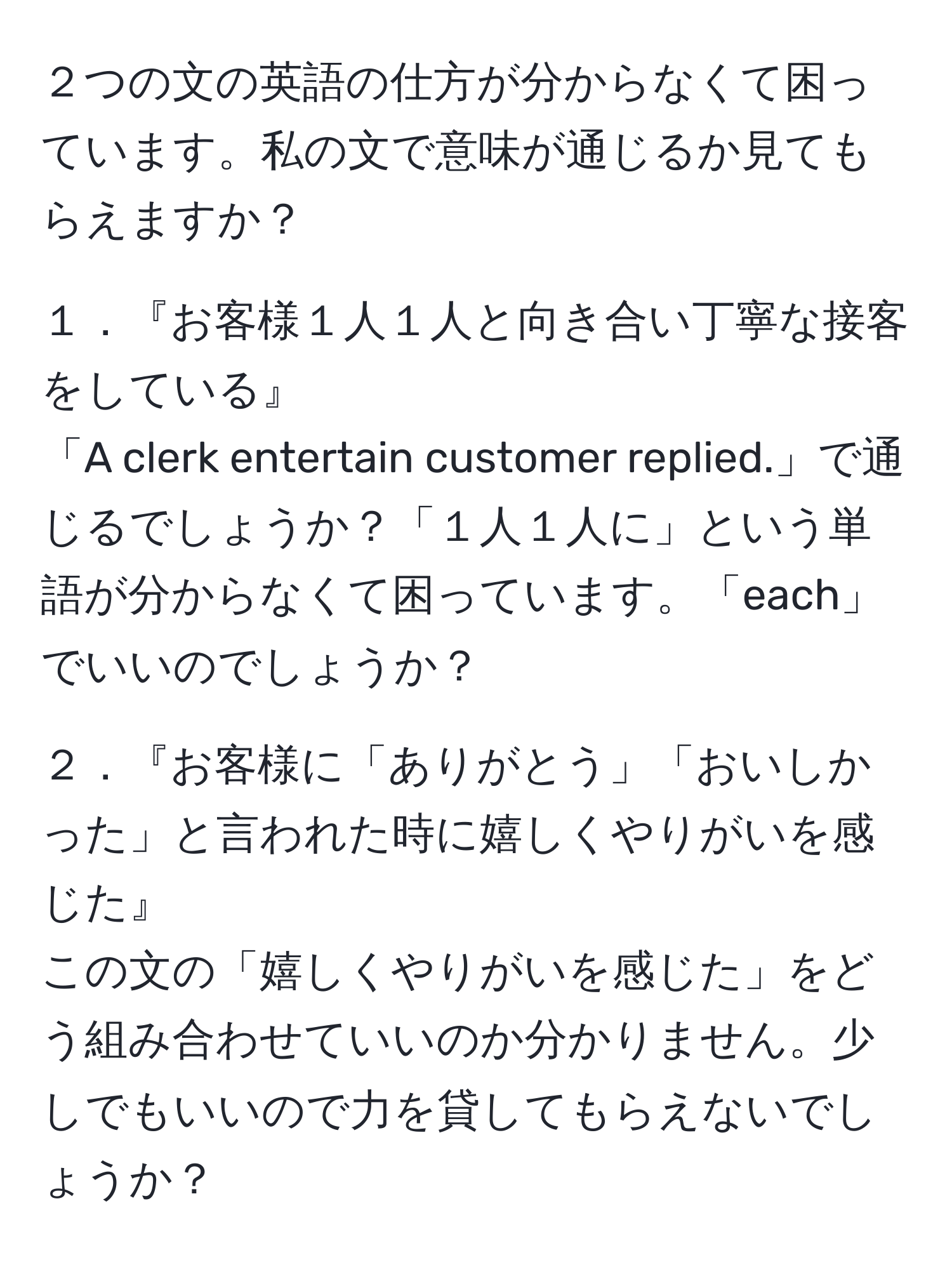 ２つの文の英語の仕方が分からなくて困っています。私の文で意味が通じるか見てもらえますか？  

１．『お客様１人１人と向き合い丁寧な接客をしている』  
「A clerk entertain customer replied.」で通じるでしょうか？「１人１人に」という単語が分からなくて困っています。「each」でいいのでしょうか？  

２．『お客様に「ありがとう」「おいしかった」と言われた時に嬉しくやりがいを感じた』  
この文の「嬉しくやりがいを感じた」をどう組み合わせていいのか分かりません。少しでもいいので力を貸してもらえないでしょうか？