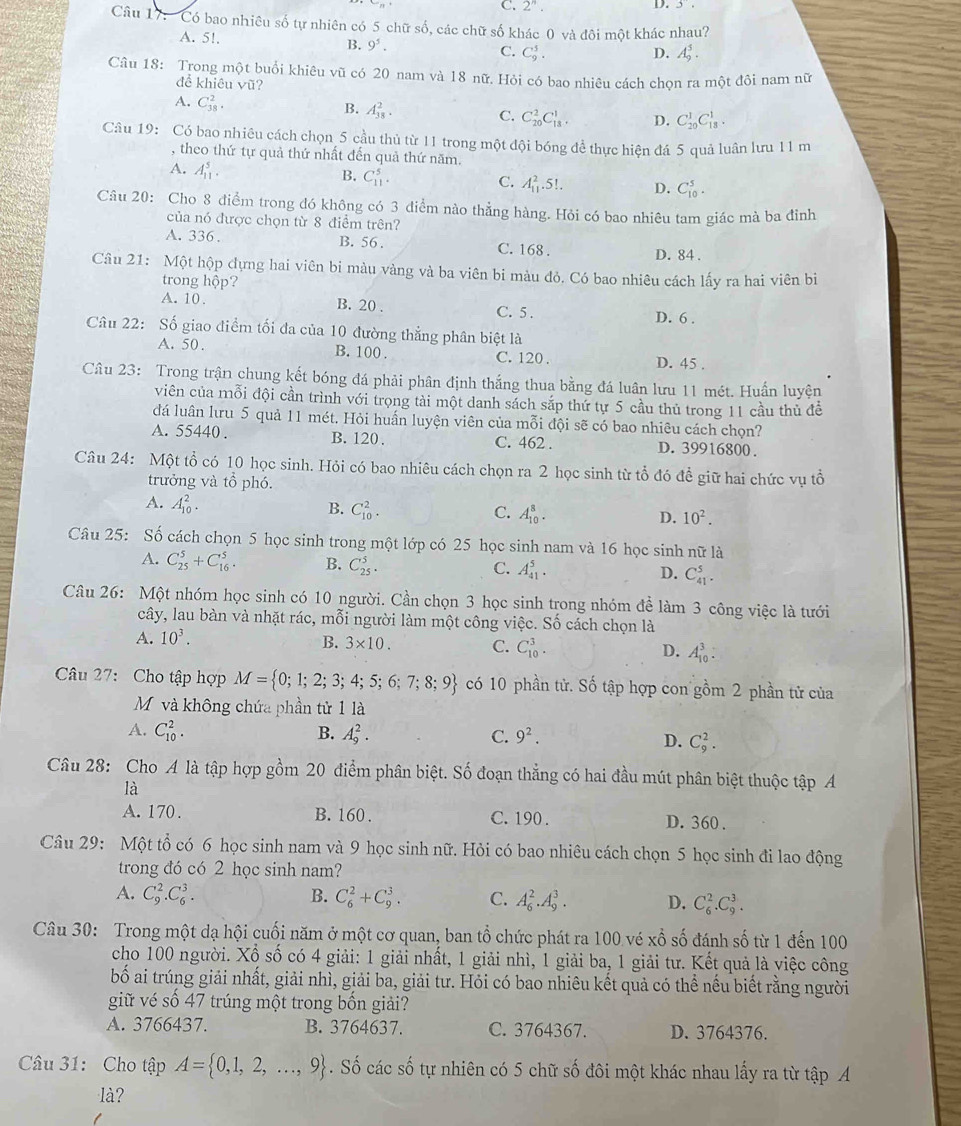 C. 2^n.
D. 3.
Câu 17: Có bao nhiêu số tự nhiên có 5 chữ số, các chữ số khác 0 và đôi một khác nhau?
A. 5!.
B. 9^5.
C. C_9^(5. D. A_9^5.
Câu 18: Trong một buổi khiêu vũ có 20 nam và 18 nữ. Hỏi có bao nhiêu cách chọn ra một đôi nam nữ
để khiêu Vwidehat U) ï?
A. C_(38)^2.
B. A_(38)^2.
C. C_(20)^2C_(18)^1. D. C_(20)^1C_(13)^1.
Câu 19: Có bao nhiêu cách chọn 5 cầu thủ từ 11 trong một đội bóng đề thực hiện đá 5 quả luân lưu 11 m
, theo thứ tự quả thứ nhất đến quả thứ năm.
A. A_(11)^5.
B. C_(11)^5.
C. A_(11)^2.5!. D. C_(10)^5.
Câu 20: Cho 8 điểm trong đó không có 3 diểm nào thẳng hàng. Hỏi có bao nhiêu tam giác mà ba đỉnh
của nó được chọn từ 8 điểm trên?
A. 336 . B. 56. C. 168 . D. 84 .
Câu 21: Một hộp dựng hai viên bi màu vàng và ba viên bi màu đỏ. Có bao nhiêu cách lấy ra hai viên bì
trong hộp?
A. 10 . B. 20 . C. 5 . D. 6 .
Câu 22: Số giao điểm tối đa của 10 đường thẳng phân biệt là
A. 50 . B. 100 . C. 120 .
D. 45 .
Câu 23: Trong trận chung kết bóng đá phải phân định thắng thua bằng đá luân lưu 11 mét. Huấn luyện
viên của mỗi đội cần trình với trọng tài một danh sách sắp thứ tự 5 cầu thủ trong 11 cầu thủ để
đá luân lưu 5 quả 11 mét. Hỏi huấn luyện viên của mỗi đội sẽ có bao nhiêu cách chọn?
A. 55440 . B. 120 . C. 462 . D. 39916800.
Câu 24: Một tổ có 10 học sinh. Hỏi có bao nhiêu cách chọn ra 2 học sinh từ tổ đó đề giữ hai chức vụ tổ
trưởng và tồ phó.
A. A_(10)^2.
B. C_(10)^2. C. A_(10)^8. D. 10^2.
Câu 25: Số cách chọn 5 học sinh trong một lớp có 25 học sinh nam và 16 học sinh nữ là
A. C_(25)^5+C_(16)^5. B. C_(25)^5. C. A_(41)^5. D. C_(41)^5.
Câu 26: Một nhóm học sinh có 10 người. Cần chọn 3 học sinh trong nhóm để làm 3 công việc là tưới
cây, lau bàn và nhặt rác, mỗi người làm một công việc. Số cách chọn là
A. 10^3.
B. 3* 10. C. C_(10)^3. D. A_(10)^3:
Câu 27: Cho tập hợp M= 0;1;2;3;4;5;6;7;8;9 có 10 phần tử. Số tập hợp con gồm 2 phần tử của
Mỹ và không chứa phần tử 1 là
A. C_(10)^2. B. A_9^(2. C. 9^2). D. C_9^(2.
Câu 28: Cho A là tập hợp gồm 20 điểm phân biệt. Số đoạn thẳng có hai đầu mút phân biệt thuộc tập A
là
A. 170. B. 160 . C.190 . D. 360 .
Câu 29: Một tổ có 6 học sinh nam và 9 học sinh nữ. Hỏi có bao nhiêu cách chọn 5 học sinh đi lao động
trong đó có 2 học sinh nam?
A. C_9^2.C_6^3. B. C_6^2+C_9^3. C. A_6^2.A_9^3. D. C_6^2.C_9^3.
Câu 30: Trong một dạ hội cuối năm ở một cơ quan, ban tổ chức phát ra 100 vé : x^frac 2)0 số đánh số từ 1 đến 100
cho 100 người. Xổ số có 4 giải: 1 giải nhất, 1 giải nhì, 1 giải ba, 1 giải tư. Kết quả là việc công
bố ai trúng giải nhất, giải nhì, giải ba, giải tư. Hỏi có bao nhiêu kết quả có thể nếu biết rằng người
giữ vé số 47 trúng một trong bốn giải?
A. 3766437. B. 3764637. C. 3764367. D. 3764376.
Câu 31: Cho tập A= 0,1,2,...,9. Số các số tự nhiên có 5 chữ số đôi một khác nhau lấy ra từ tập A
là?