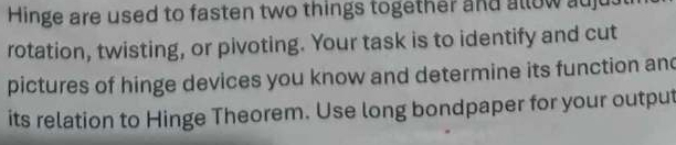 Hinge are used to fasten two things together and allow auj 
rotation, twisting, or pivoting. Your task is to identify and cut 
pictures of hinge devices you know and determine its function and 
its relation to Hinge Theorem. Use long bondpaper for your output