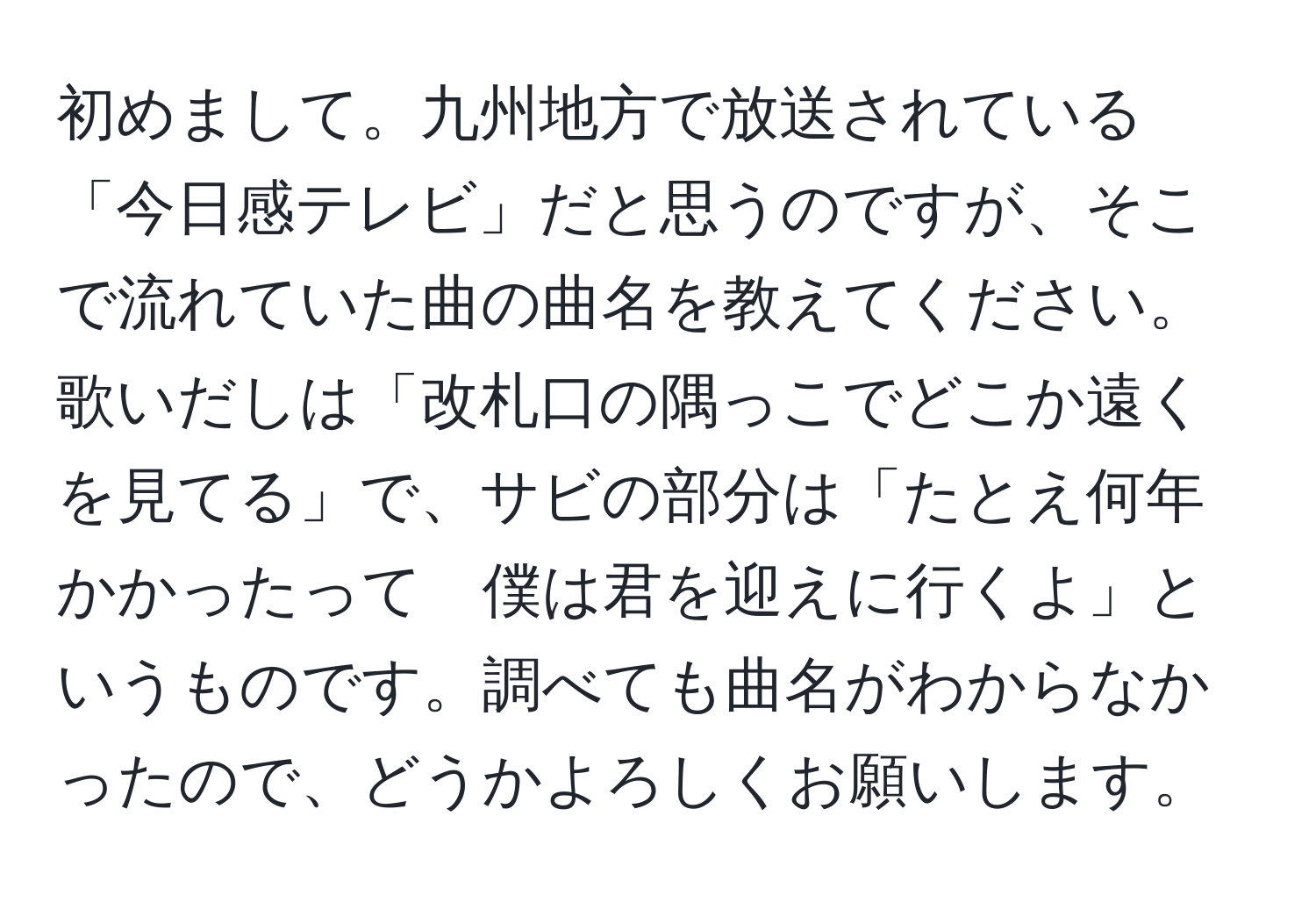 初めまして。九州地方で放送されている「今日感テレビ」だと思うのですが、そこで流れていた曲の曲名を教えてください。歌いだしは「改札口の隅っこでどこか遠くを見てる」で、サビの部分は「たとえ何年かかったって　僕は君を迎えに行くよ」というものです。調べても曲名がわからなかったので、どうかよろしくお願いします。