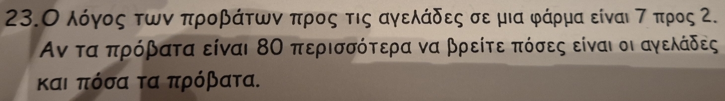 23.Ο λόγος των προβάτωνν προς τις αγελάδες σε μια φάρμα είναι τ προς Ζ.
Αν τα πρόβατα είναι 8Ο περισσότερα να βρείτε πόσες είναι οι αγελόάδες
και πόσα τα πρόβατα.