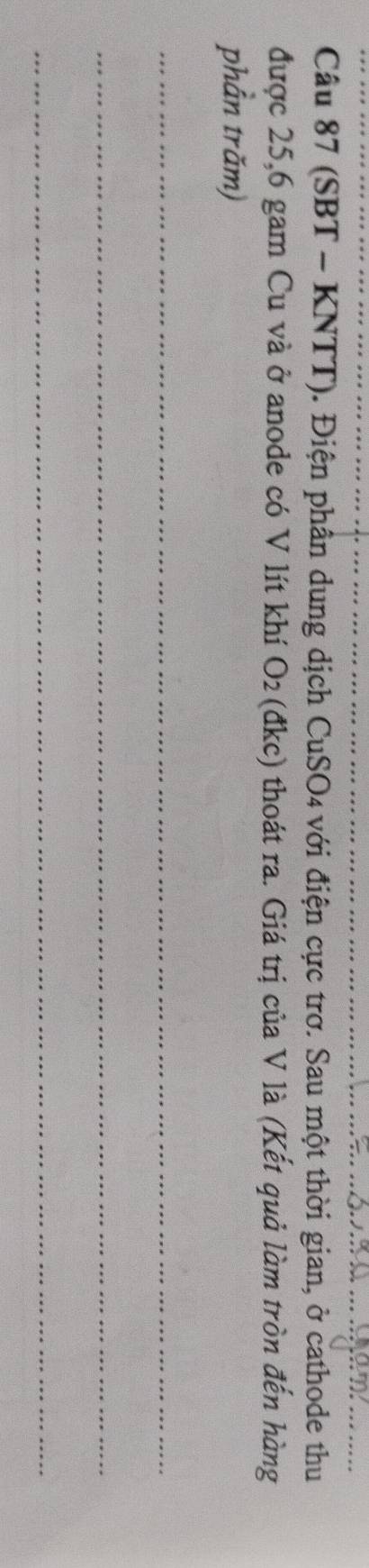 (SBT - KNTT). Điện phân dung dịch CuSO4 với điện cực trơ. Sau một thời gian, ở cathode thu 
được 25, 6 gam Cu và ở anode có V lít khí O_2 (đkc) thoát ra. Giá trị của V là (Kết quả làm tròn đến hàng 
phần trăm) 
_ 
_ 
_