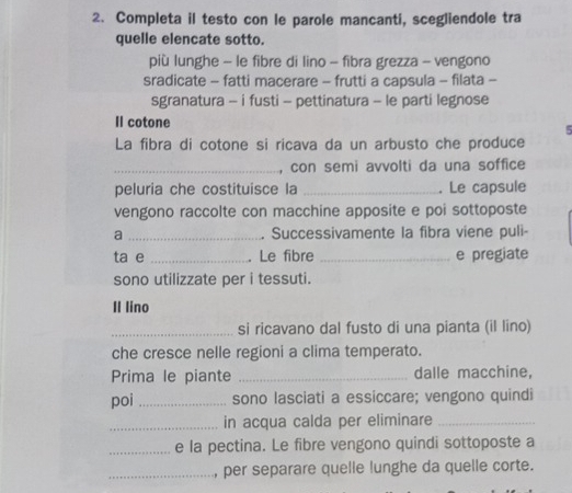 Completa il testo con le parole mancanti, scegliendole tra 
quelle elencate sotto. 
più lunghe - le fibre di lino - fibra grezza - vengono 
sradicate - fatti macerare - frutti a capsula - filata - 
sgranatura - i fusti - pettinatura - le parti legnose 
Il cotone 
5 
La fibra di cotone si ricava da un arbusto che produce 
_, con semi avvolti da una soffice 
peluria che costituisce la _. Le capsule 
vengono raccolte con macchine apposite e poi sottoposte 
a _. Successivamente la fibra viene puli- 
ta e _. Le fibre _e pregiate 
sono utilizzate per i tessuti. 
Il lino 
_si ricavano dal fusto di una pianta (il lino) 
che cresce nelle regioni a clima temperato. 
Prima le piante _dalle macchine, 
poi_ sono lasciati a essiccare; vengono quindi 
_in acqua calda per eliminare_ 
_e la pectina. Le fibre vengono quindi sottoposte a 
_, per separare quelle lunghe da quelle corte.