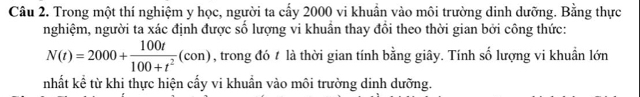 Trong một thí nghiệm y học, người ta cấy 2000 vi khuần vào môi trường dinh dưỡng. Bằng thực 
nghiệm, người ta xác định được số lượng vi khuẫn thay đổi theo thời gian bởi công thức:
N(t)=2000+ 100t/100+t^2 (con) , trong đó t là thời gian tính bằng giây. Tính số lượng vi khuẩn lớn 
nhất kể từ khi thực hiện cấy vi khuẩn vào môi trường dinh dưỡng.