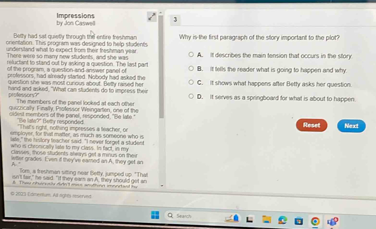 Impressions
by Jon Caswell
3
Betty had sat quietly through the entire freshman Why is the first paragraph of the story important to the plot?
onentation. This program was designed to help students
understand what to expect from their freshman year. A. It describes the main tension that occurs in the story.
There were so many new students, and she was
reluctant to stand out by asking a question. The last part B. It tells the reader what is going to happen and why.
of the program, a question-and-answer panel of
professors, had already started. Nobody had asked the C. It shows what happens after Betty asks her question.
question she was most curious about. Betty raised her
hand and asked, "What can students do to impress their D. It serves as a springboard for what is about to happen.
professors?"
The members of the panel looked at each other
quizzically. Finally, Professor Weingarten, one of the
oldest members of the panel, responded, "Be late."
"Be late?" Betty responded. Reset Next
"That's right, nothing impresses a teacher, or
employer, for that matter, as much as someone who is
late," the history teacher said. "I never forget a student
who is chronically late to my class. In fact, in my
classes, those students always get a minus on their
letter grades. Even if they've earned an A, they get an
A"
Tom, a freshman sitting near Betty, jumped up. "That
isn't fair," he said. "If they earn an A, they should get an
A Theu chvinusly didn't miss anything imnortant by
2023 Edmentum. All rights reserved.
Search