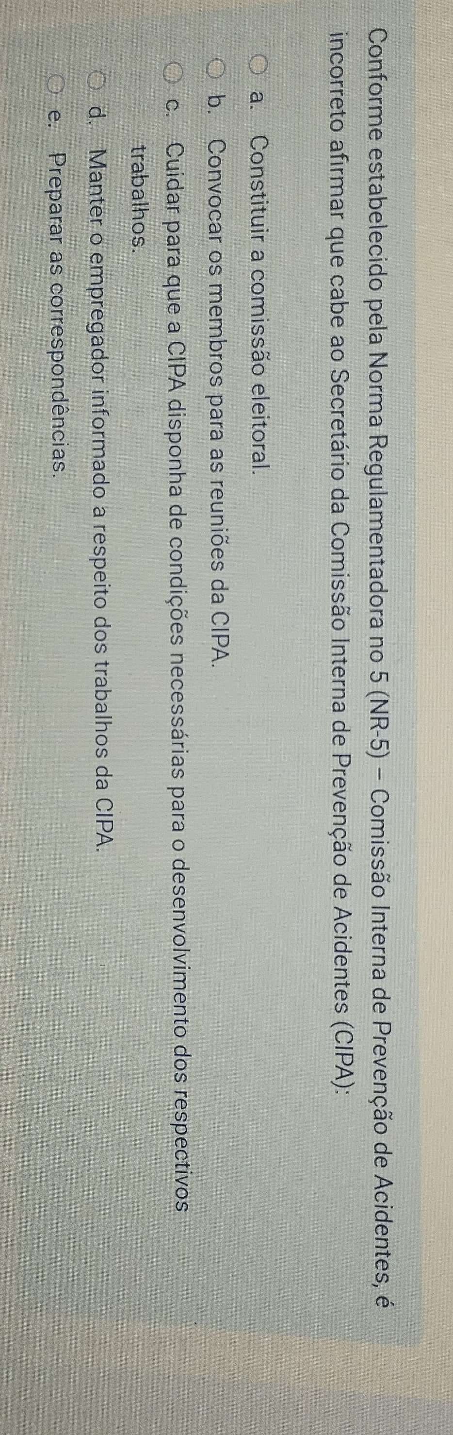 Conforme estabelecido pela Norma Regulamentadora no 5 (NR-5) - Comissão Interna de Prevenção de Acidentes, é
incorreto afirmar que cabe ao Secretário da Comissão Interna de Prevenção de Acidentes (CIPA):
a. Constituir a comissão eleitoral.
b. Convocar os membros para as reuniões da CIPA.
c. Cuidar para que a CIPA disponha de condições necessárias para o desenvolvimento dos respectivos
trabalhos.
d. Manter o empregador informado a respeito dos trabalhos da CIPA.
e. Preparar as correspondências.