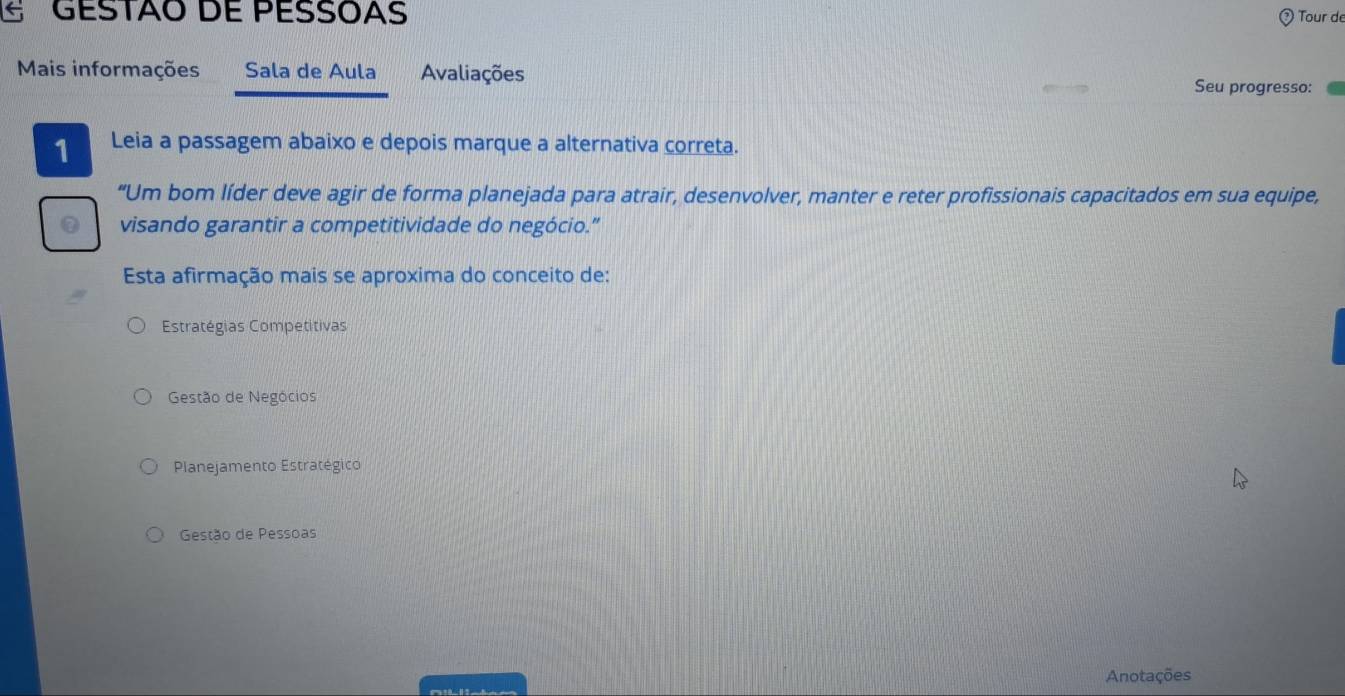 GESTÃO DE PESSÓAS Tour de
Mais informações Sala de Aula Avaliações Seu progresso:
1 Leia a passagem abaixo e depois marque a alternativa correta.
“Um bom líder deve agir de forma planejada para atrair, desenvolver, manter e reter profissionais capacitados em sua equipe,
visando garantir a competitividade do negócio.”
Esta afirmação mais se aproxima do conceito de:
Estratégias Competitivas
Gestão de Negócios
Planejamento Estratégico
Gestão de Pessoas
Anotações