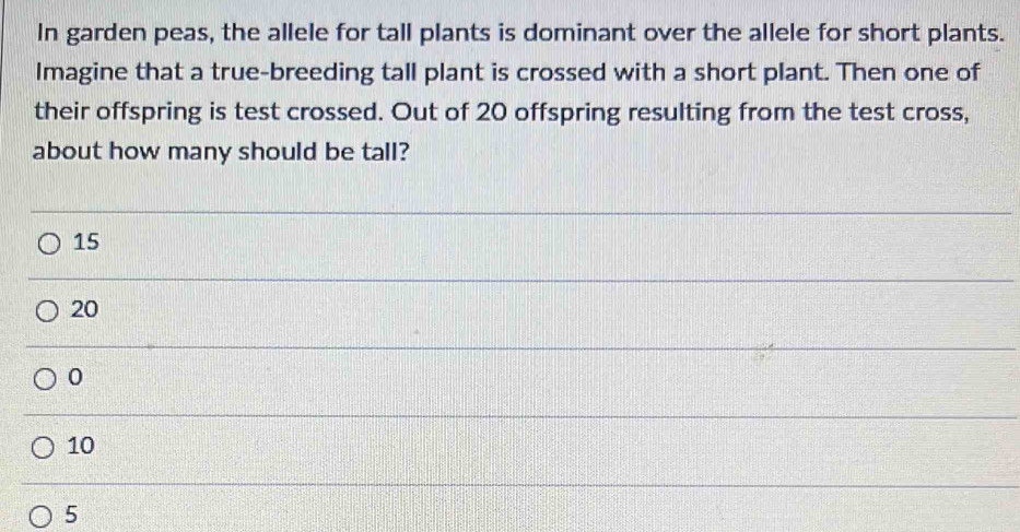 In garden peas, the allele for tall plants is dominant over the allele for short plants.
Imagine that a true-breeding tall plant is crossed with a short plant. Then one of
their offspring is test crossed. Out of 20 offspring resulting from the test cross,
about how many should be tall?
15
20
0
10
5