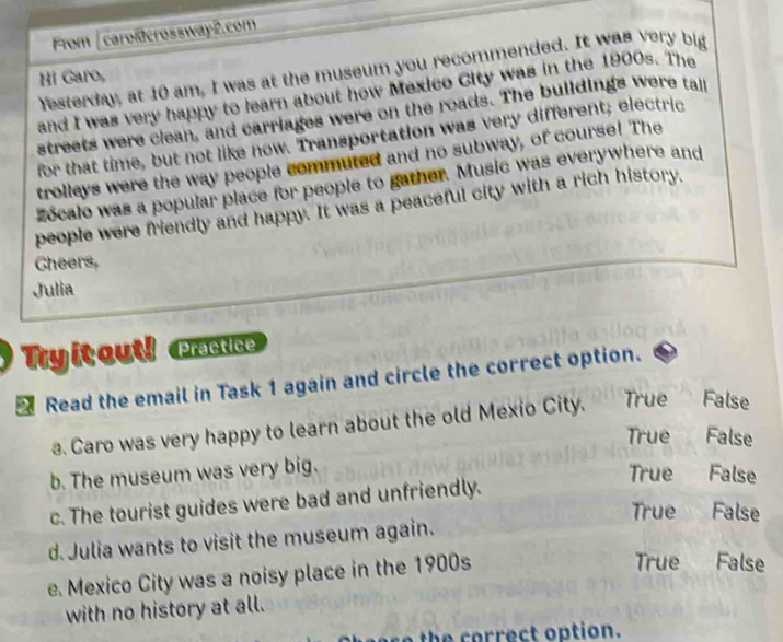 From [ caroßcrossway2.com
festerday, at 10 am, I was at the museum you recommended. It was very big
Hi Garo,
and I was very happy to learn about how Mexico City was in the 1900s. The
streets were clean, and carriages were on the roads. The buildings were tall
for that time, but not like now. Transportation was very different; electric
trolleys were the way people commuted and no subway, of course! The
zocalo was a popular place for people to gather. Music was everywhere and
people were friendly and happy. It was a peaceful city with a rich history,
Cheers,
Julia
Tryitout! Practice
Read the email in Task 1 again and circle the correct option.
a. Caro was very happy to learn about the old Mexio City. True False
True False
b. The museum was very big.
True False
c. The tourist guides were bad and unfriendly.
True
d. Julia wants to visit the museum again. A False
e. Mexico City was a noisy place in the 1900s
True False
with no history at all.