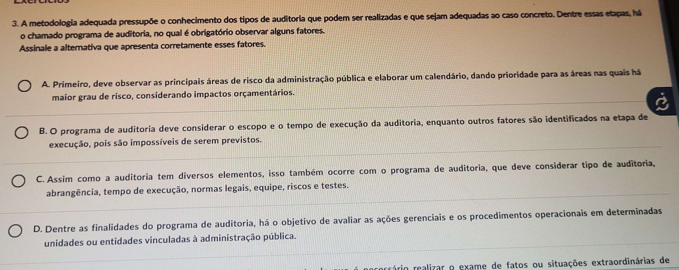 A metodologia adequada pressupõe o conhecimento dos tipos de auditoria que podem ser realizadas e que sejam adequadas ao caso concreto. Dentre essas etapas, há
o chamado programa de auditoria, no qual é obrigatório observar alguns fatores.
Assinale a alternativa que apresenta corretamente esses fatores.
A. Primeiro, deve observar as principais áreas de risco da administração pública e elaborar um calendário, dando prioridade para as áreas nas quais há
maior grau de risco, considerando impactos orçamentários.
B. O programa de auditoria deve considerar o escopo e o tempo de execução da auditoria, enquanto outros fatores são identificados na etapa de
execução, pois são impossíveis de serem previstos.
C. Assim como a auditoria tem diversos elementos, isso também ocorre com o programa de auditoria, que deve considerar tipo de auditoria,
abrangência, tempo de execução, normas legais, equipe, riscos e testes.
D. Dentre as finalidades do programa de auditoria, há o objetivo de avaliar as ações gerenciais e os procedimentos operacionais em determinadas
unidades ou entidades vinculadas à administração pública.
rário realizar o exame de fatos ou situações extraordinárias de