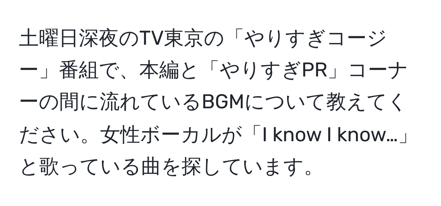 土曜日深夜のTV東京の「やりすぎコージー」番組で、本編と「やりすぎPR」コーナーの間に流れているBGMについて教えてください。女性ボーカルが「I know I know…」と歌っている曲を探しています。